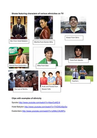 Shows featuring characters of various ethnicities on TV
Clips with examples of ethnicity
Spooks http://www.youtube.com/watch?v=HjwvCoiKZ-8
Hotel Babylon http://www.youtube.com/watch?v=7VG5GJQjyGo
Eastenders http://www.youtube.com/watch?v=y094LCAUMTo
3%.!,1-$!4-/%+!3#56+-.!
7#1/)#!,1-$!8-(/-1!9)-!
:#/1'(;!,1-$!<#&/%.=%1&!
>.?#1!,1-$!@;'.&!
7';%!,1-$!A+%%!
B#1'C!,1-$!@D--;&!
B)%!(#&/!-,!7'&,'/&!
B%#()%1&!
>1#5!#.=!,1'%.=&!,1-$!
3%#E%1!F#++&!
 
