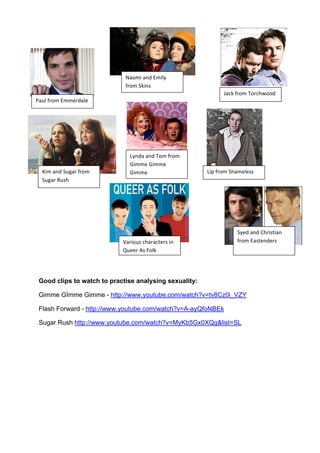 Good clips to watch to practise analysing sexuality:
Gimme GImme Gimme - http://www.youtube.com/watch?v=tv8Cz0i_VZY
Flash Forward - http://www.youtube.com/watch?v=A-ayQfoNBEk
Sugar Rush http://www.youtube.com/watch?v=MyKb5Gx0XQg&list=SL
:#H+!,1-$!<$$%1=#+%!
N#-$'!#.=!<$'+6!
,1-$!@;'.&!
O#(;!,1-$!B-1()?--=!
G'$!#.=!@H2#1!,1-$!
@H2#1!PH&)!
Q6.=#!#.=!B-$!,1-$!
A'$$%!A'$$%!
A'$$%! Q'D!,1-$!@)#$%+%&&!
@6%=!#.=!M)1'&/'#.!
,1-$!<#&/%.=%1&!R#1'-H&!()#1#(/%1&!'.!
SH%%1!>&!F-+;!
 