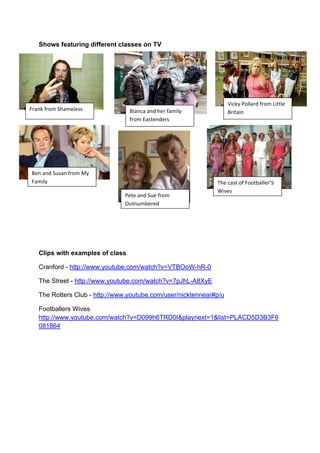 Shows featuring different classes on TV
Clips with examples of class
Cranford - http://www.youtube.com/watch?v=VTBOoW-hR-0
The Street - http://www.youtube.com/watch?v=7pJhL-A8XyE
The Rotters Club - http://www.youtube.com/user/nicktennear#p/u
Footballers Wives
http://www.youtube.com/watch?v=D099h6TRD0I&playnext=1&list=PLACD5D3B3F6
081864
F1#.;!,1-$!@)#$%+%&&! 3'#.(#!#.=!)%1!,#$'+6!
,1-$!<#&/%.=%1&!
R'(;6!:-++#1=!,1-$!Q'//+%!
31'/#'.!
3%.!#.=!@H&#.!,1-$!76!
F#$'+6!
:%/%!#.=!@H%!,1-$!
TH/.H$5%1%=!
B)%!(#&/!-,!F--/5#++%1U@!
9'E%&!
 