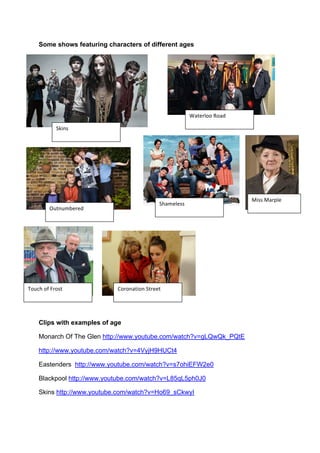 Some shows featuring characters of different ages
Clips with examples of age
Monarch Of The Glen http://www.youtube.com/watch?v=gLQwQk_PQtE
http://www.youtube.com/watch?v=4VyjH9HUCt4
Eastenders http://www.youtube.com/watch?v=s7ohiEFW2e0
Blackpool http://www.youtube.com/watch?v=L85qL5ph0J0!
Skins http://www.youtube.com/watch?v=Ho69_sCkwyI
@;'.&!
9#/%1+--!P-#=!
TH/.H$5%1%=!
@)#$%+%&&!
B-H()!-,!F1-&/!
7'&&!7#1D+%!
M-1-.#/'-.!@/1%%/!
 