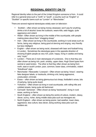 REGIONAL IDENTITY ON TV
Regional Identity refers to the part of the United Kingdom someone is from. It could
refer to a general area such a “north” or “south”, a country such as “English” or
“Scottish” or specific towns such as “London” or “Manchester.”
There are several regional stereotypes widely seen on television:
• Scottish – often shown as being money obsessed, won’t pay for anything,
drinks a lot of alcohol, loves the outdoors, wears kilts, eats haggis, quite
aggressive and violent
• Welsh –Often shown as living in the middle of the countryside, with people
making jokes about them “shagging sheep”
• Irish – often shown as living in the countryside, working in rural areas such as
farms, being very religious, being good at dancing and singing, very friendly
but less intelligent
• English – often shown as being racist, obsessed with beer and football living
in London. Sometimes the stereotype goes in the opposite direction of
showing English people as very rich, posh, happy, living in castles and being
very “royal.”
• London – There are 2 main stereotypes of Londoners. One is that they are
often shown as being rich, posh, snobby, upper class, Hugh Grant types from
central or west london. The other is that they often shown as being from
north, east or south London, poor, common, lower class, criminalistic, violent
“Kidulthood” style
• Manchester / Newcastle / Liverpool – Often shown as being “chavs”, wearing
fake designer labels, or tracksuits, drinking a lot, being aggressive,
uneducated, criminals
• Essex – often shown as being glamourous but cheap, footballer’s wives, lots
of partying, being quite stupid
• Yorkshire – Often shown as living in rural countryside, with rolling hills and
cobbled streets, being quite old fashioned
• Cornwall / Somerset – Often shown as being “backwards”, living in rural
areas, working on farms
• South England – often shown as being the centre of culture, modern, classy,
clever, sunny, richer, doing middle class jobs such as managers etc
• North England – often shown as being poorer, bad weather, lower class,
aggressive, less culture, less clever, doing working class jobs such as
builders etc
 