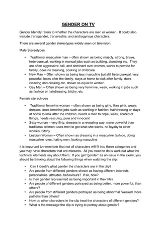GENDER ON TV
Gender Identity refers to whether the characters are men or women. It could also
include transgender, transvestite, and androgynous characters.
There are several gender stereotypes widely seen on television:
Male Stereotypes
• Traditional masculine man – often shown as being muscly, strong, brave,
heterosexual, working in manual jobs such as building, plumbing etc. They
are often aggressive, tall, and dominant over women, works to provide for
family, does no cleaning, cooking or childcare
• New Man – Often shown as being less masculine but still heterosexual, very
peaceful, looks after the family, stays at home to look after family, does
cleaning and cooking etc, shown as equal to women
• Gay Man – Often shown as being very feminine, weak, working in jobs such
as fashion or hairdressing, bitchy, etc
Female stereotypes
• Traditional feminine woman – often shown as being girly, likes pink, wears
dresses, does feminine jobs such as working in fashion, hairdressing or stays
at home to look after the children, needs a man to cope, weak, scared of
things, needs rescuing, pure and innocent
• Sexy woman – very flirty, dresses in a revealing way, more powerful than
traditional women, uses men to get what she wants, no loyalty to other
women, bitchy
• Lesbian Woman – Often shown as dressing in a masculine fashion, doing
masculine roles, hating men, looking masculine
It is important to remember that not all characters will fit into these categories and
you may have characters that are mixtures. All you need to do is work out what the
technical elements say about them. If you get “gender” as an issue in the exam, you
should be thinking about the following things when watching the clip:
• Can I identify what gender the characters are in the clip?
• Are people from different genders shown as having different interests,
personalities, attitudes, behaviours? If so, how?
• Is their gender represented as being important in their life?
• Are people of different genders portrayed as being better, more powerful, than
others?
• Are people from different genders portrayed as being abnormal /weaker/ more
pathetic than others?
• How do other characters in the clip treat the characters of different genders?
• What is the message the clip is trying to portray about gender?
 