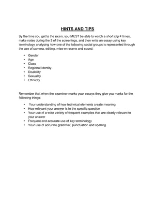 HINTS AND TIPS
By the time you get to the exam, you MUST be able to watch a short clip 4 times,
make notes during the 3 of the screenings, and then write an essay using key
terminology analysing how one of the following social groups is represented through
the use of camera, editing, mise-en-scene and sound:
• Gender
• Age
• Class
• Regional Identity
• Disability
• Sexuality
• Ethnicity
Remember that when the examiner marks your essays they give you marks for the
following things:
• Your understanding of how technical elements create meaning
• How relevant your answer is to the specific question
• Your use of a wide variety of frequent examples that are clearly relevant to
your answer
• Frequent and accurate use of key terminology
• Your use of accurate grammar, punctuation and spelling
 