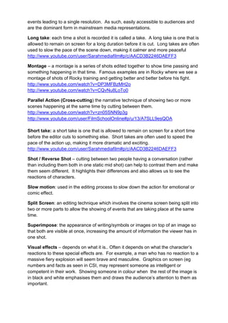events leading to a single resolution. As such, easily accessible to audiences and
are the dominant form in mainstream media representations.
Long take: each time a shot is recorded it is called a take. A long take is one that is
allowed to remain on screen for a long duration before it is cut. Long takes are often
used to slow the pace of the scene down, making it calmer and more peaceful
http://www.youtube.com/user/Sarahmediafilm#p/c/AACD3B2246DAEFF3
Montage – a montage is a series of shots edited together to show time passing and
something happening in that time. Famous examples are in Rocky where we see a
montage of shots of Rocky training and getting better and better before his fight.
http://www.youtube.com/watch?v=DP3MFBzMH2o
http://www.youtube.com/watch?v=CQvNu8LoTo0
Parallel Action (Cross-cutting) the narrative technique of showing two or more
scenes happening at the same time by cutting between them.
http://www.youtube.com/watch?v=zn05SNN9p3g
http://www.youtube.com/user/FilmSchoolOnline#p/u/13/A7SLL9esQOA
Short take: a short take is one that is allowed to remain on screen for a short time
before the editor cuts to something else. Short takes are often used to speed the
pace of the action up, making it more dramatic and exciting.
http://www.youtube.com/user/Sarahmediafilm#p/c/AACD3B2246DAEFF3
Shot / Reverse Shot – cutting between two people having a conversation (rather
than including them both in one static mid shot) can help to contrast them and make
them seem different. It highlights their differences and also allows us to see the
reactions of characters.
Slow motion: used in the editing process to slow down the action for emotional or
comic effect.
Split Screen: an editing technique which involves the cinema screen being split into
two or more parts to allow the showing of events that are taking place at the same
time.
Superimpose: the appearance of writing/symbols or images on top of an image so
that both are visible at once, increasing the amount of information the viewer has in
one shot.
Visual effects – depends on what it is.. Often it depends on what the character’s
reactions to these special effects are. For example, a man who has no reaction to a
massive fiery explosion will seem brave and masculine. Graphics on screen (eg
numbers and facts as seen in CSI, may represent someone as intelligent or
competent in their work. Showing someone in colour when the rest of the image is
in black and white emphasises them and draws the audience’s attention to them as
important.
 