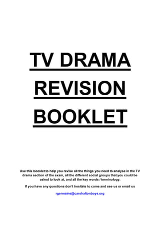 TV DRAMA
REVISION
BOOKLET
Use this booklet to help you revise all the things you need to analyse in the TV
drama section of the exam, all the different social groups that you could be
asked to look at, and all the key words / terminology.
If you have any questions don’t hesitate to come and see us or email us
rgermaine@carshaltonboys.org
 