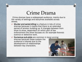 Crime Drama
 Crime dramas have a widespread audience, mainly due to
the variety of settings and storylines available across
shows.
O Murder and serial-killing is a feature in lots of crime
   dramas because it means that there is an extended
   period of tension building up. It changes between from
   show to show, dependent on which part of law
   enforcement the show focuses on; for example forensic
   science or detective work.
O Numerous sub-plots are common in long running
   dramas because these sustain the
   audience’s interest due to the
   development of relationships
   between key characters.
 