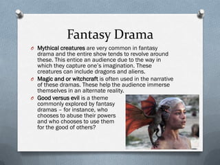 Fantasy Drama
O Mythical creatures are very common in fantasy
  drama and the entire show tends to revolve around
  these. This entice an audience due to the way in
  which they capture one’s imagination. These
  creatures can include dragons and aliens.
O Magic and or witchcraft is often used in the narrative
  of these dramas. These help the audience immerse
  themselves in an alternate reality.
O Good versus evil is a theme
  commonly explored by fantasy
  dramas – for instance, who
  chooses to abuse their powers
  and who chooses to use them
  for the good of others?
 