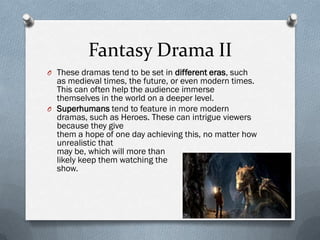Fantasy Drama II
O These dramas tend to be set in different eras, such
  as medieval times, the future, or even modern times.
  This can often help the audience immerse
  themselves in the world on a deeper level.
O Superhumans tend to feature in more modern
  dramas, such as Heroes. These can intrigue viewers
  because they give
  them a hope of one day achieving this, no matter how
  unrealistic that
  may be, which will more than
  likely keep them watching the
  show.
 