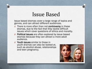 Issue Based
Issue based dramas cover a large range of topics and
genres, and can attract different audiences.
O There is more often than not controversy in these
   dramas, due to the fact that they tackle difficult
   issues which cover questions of ethics and morality.
O Political issues are often explored by issue based
   dramas because they can attract a more adult
   audience.
O Youth issues similar to those in
   youth dramas can also be looked at,
   such as alcohol abuse, relationships
   and teen pregnancy.
 