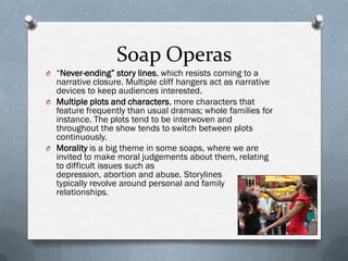 Soap Operas
O “Never-ending” story lines, which resists coming to a
  narrative closure. Multiple cliff hangers act as narrative
  devices to keep audiences interested.
O Multiple plots and characters, more characters that
  feature frequently than usual dramas; whole families for
  instance. The plots tend to be interwoven and
  throughout the show tends to switch between plots
  continuously.
O Morality is a big theme in some soaps, where we are
  invited to make moral judgements about them, relating
  to difficult issues such as
  depression, abortion and abuse. Storylines
  typically revolve around personal and family
  relationships.
 