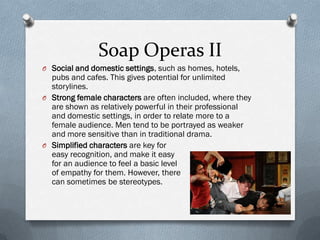 Soap Operas II
O Social and domestic settings, such as homes, hotels,
  pubs and cafes. This gives potential for unlimited
  storylines.
O Strong female characters are often included, where they
  are shown as relatively powerful in their professional
  and domestic settings, in order to relate more to a
  female audience. Men tend to be portrayed as weaker
  and more sensitive than in traditional drama.
O Simplified characters are key for
  easy recognition, and make it easy
  for an audience to feel a basic level
  of empathy for them. However, there
  can sometimes be stereotypes.
 