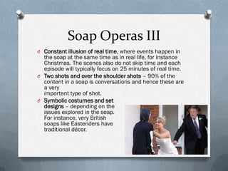Soap Operas III
O Constant illusion of real time, where events happen in
  the soap at the same time as in real life, for instance
  Christmas. The scenes also do not skip time and each
  episode will typically focus on 25 minutes of real time.
O Two shots and over the shoulder shots – 90% of the
  content in a soap is conversations and hence these are
  a very
  important type of shot.
O Symbolic costumes and set
  designs – depending on the
  issues explored in the soap.
  For instance, very British
  soaps like Eastenders have
  traditional décor.
 