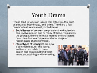 Youth Drama
 These tend to focus on issues that affect youths, such
as sexuality, body image, and crime. There are a few
common features in most youth dramas.
O Social issues of concern are prevalent and episodes
   can revolve around one or many of these. This allows
   the young audience to relate more to the characters
   on screen due to a “representational range of
   recognisable character types”.
O Stereotypes of teenagers are also
   a common feature. The young
   audience can relate to these
   easier, and as a result find them
    more entertaining and interesting.
 
