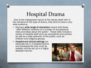 Hospital Drama
 Due to the widespread nature of the issues dealt with in
the narrative of this type of drama, they tend to have a very
wide audience.
O Having a wide range of characters means that these
   “offer different versions of a number of occupational
   roles and ideas about the public”. These roles include a
   variety of hospital staff such as consultants and porters,
   as well as a wide selection of the public, such as
   children and religious groups.
O Hospital and clinical settings are
   obviously key in a hospital drama
   and consequently they must be
   realistic and be set up in a highly
   detailed manner.
 