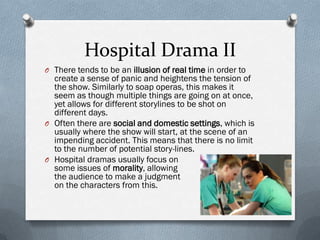Hospital Drama II
O There tends to be an illusion of real time in order to
  create a sense of panic and heightens the tension of
  the show. Similarly to soap operas, this makes it
  seem as though multiple things are going on at once,
  yet allows for different storylines to be shot on
  different days.
O Often there are social and domestic settings, which is
  usually where the show will start, at the scene of an
  impending accident. This means that there is no limit
  to the number of potential story-lines.
O Hospital dramas usually focus on
  some issues of morality, allowing
  the audience to make a judgment
  on the characters from this.
 