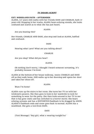 TV DRAMA SCRIPT
EXT. WOODLAND PATH – AFTERNOON
ALANA, (17 years old) walks with her friends DANI and CHARLIE, both 17
years old. Stopping in her tracks, ALANA hears echoing sounds, she looks
confused and scared as to what she has just heard.
ALANA
Are you hearing this?
Her friends, CHARLIE AND DANI, also stop and look at ALANA, baffled
and confused.
DANI
Hearing what Larn? What are you talking about?
CHARLIE
Are you okay? What did you hear?
ALANA
Oh nothing don’t worry, I thought I heard someone screaming, it’s
probably because I’m tired.
ALANA at the bottom of her house walkway, waves CHARLIE and DANI
off as they walk home. SHE walks up to her doorstep and opens her door
and takes her shoes off.
ALANA
Mum I’m home!
ALANA runs up the stairs to her room. She turns her TV on with her
telekinetic powers. She then goes to look in her wardrobe to look for
something to wear for the party. She then looks around to her TV to see
that is has gone static and has switched to a horror movie. She hears
echoing screams and has a DISTORTED flashback to be dragged by ANON.
ALANA’S flashback ends and scene goes back to normal. ALANA has a
nosebleed. She gets a text from DANI.
DANI
(Text Message) ‘Hey girl, what u wearing tonight?xx’
 