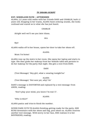 TV DRAMA SCRIPT
EXT. WOODLAND PATH – AFTERNOON
ALANA, (17 years old) walks with her friends DANI and CHARLIE, both 17
years old. Stopping in her tracks, ALANA hears echoing sounds, she looks
confused and scared as to what she has just heard.
CHARLIE
Alright well we’ll see you later Alana.
ALL
Bye!
ALANA walks off to her house, opens her door to take her shoes off.
ALANA
Mum I’m home!
ALANA runs up the stairs to her room. She opens her laptop and starts to
type. She then grabs her makeup from her bedside table and persists to
do her makeup for the party that night. She gets a text from DANI.
DANI
(Text Message) ‘Hey girl, what u wearing tonight?xx’
ALANA
(Text Message) ‘Not sure yet, wby? Xx’
DANI’s message is DISTORTED and replaced by a text message from
ANON, reading:
‘Don’t play your mind, you know I’m real ’.
ALANA
‘Who is this?!’
ALANA panics and tries to block the number.
SCENE FADE CUTS TO ALANA finishing getting ready for the party. SHE
RUNS downstairs with her shoes and bag, puts shoes on. ALANA receives
another text message. With worry in her face, SHE realises it is her
BOYFRIEND, reading:
 