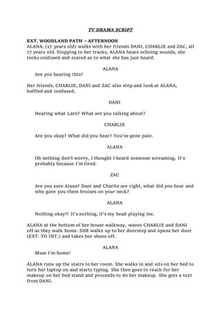 TV DRAMA SCRIPT
EXT. WOODLAND PATH – AFTERNOON
ALANA, (17 years old) walks with her friends DANI, CHARLIE and ZAC, all
17 years old. Stopping in her tracks, ALANA hears echoing sounds, she
looks confused and scared as to what she has just heard.
ALANA
Are you hearing this?
Her friends, CHARLIE, DANI and ZAC also stop and look at ALANA,
baffled and confused.
DANI
Hearing what Larn? What are you talking about?
CHARLIE
Are you okay? What did you hear? You’ve gone pale.
ALANA
Oh nothing don’t worry, I thought I heard someone screaming, it’s
probably because I’m tired.
ZAC
Are you sure Alana? Dani and Charlie are right, what did you hear and
who gave you them bruises on your neck?
ALANA
Nothing okay?! It’s nothing, it’s my head playing me.
ALANA at the bottom of her house walkway, waves CHARLIE and DANI
off as they walk home. SHE walks up to her doorstep and opens her door
(EXT. TO INT.) and takes her shoes off.
ALANA
Mum I’m home!
ALANA runs up the stairs to her room. She walks in and sits on her bed to
turn her laptop on and starts typing. She then goes to reach for her
makeup on her bed stand and proceeds to do her makeup. She gets a text
from DANI.
 