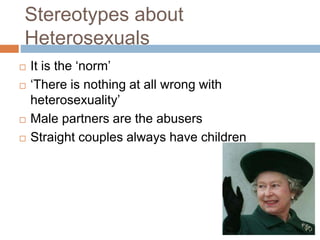 Stereotypes about
Heterosexuals
 It is the ‘norm’
 ‘There is nothing at all wrong with
heterosexuality’
 Male partners are the abusers
 Straight couples always have children
 