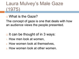 Laura Mulvey’s Male Gaze
(1975)
 What is the Gaze?
The concept of gaze is one that deals with how
an audience views the people presented.
 It can be thought of in 3 ways:
1. How men look at women,
2. How women look at themselves,
3. How women look at other women.
 