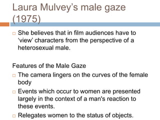 Laura Mulvey’s male gaze
(1975)
 She believes that in film audiences have to
‘view’ characters from the perspective of a
heterosexual male.
Features of the Male Gaze
 The camera lingers on the curves of the female
body
 Events which occur to women are presented
largely in the context of a man's reaction to
these events.
 Relegates women to the status of objects.
 