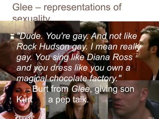 Glee – representations of
sexuality
"Dude. You're gay. And not like
Rock Hudson gay. I mean really
gay. You sing like Diana Ross
and you dress like you own a
magical chocolate factory."
Burt from Glee, giving son
Kurt a pep talk.
 