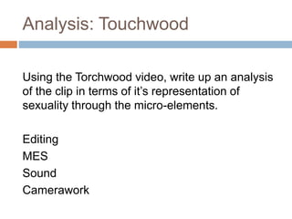 Analysis: Touchwood
Using the Torchwood video, write up an analysis
of the clip in terms of it’s representation of
sexuality through the micro-elements.
Editing
MES
Sound
Camerawork
 