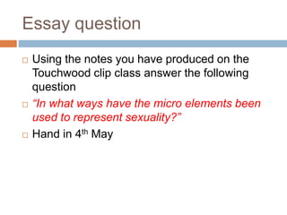 Essay question
 Using the notes you have produced on the
Touchwood clip class answer the following
question
 “In what ways have the micro elements been
used to represent sexuality?”
 Hand in 4th May
 