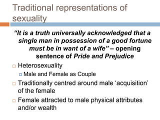 Traditional representations of
sexuality
“It is a truth universally acknowledged that a
single man in possession of a good fortune
must be in want of a wife” – opening
sentence of Pride and Prejudice
 Heterosexuality
 Male and Female as Couple
 Traditionally centred around male ‘acquisition’
of the female
 Female attracted to male physical attributes
and/or wealth
 