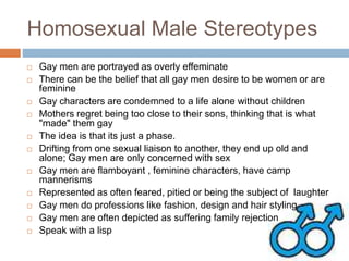Homosexual Male Stereotypes
 Gay men are portrayed as overly effeminate
 There can be the belief that all gay men desire to be women or are
feminine
 Gay characters are condemned to a life alone without children
 Mothers regret being too close to their sons, thinking that is what
"made" them gay
 The idea is that its just a phase.
 Drifting from one sexual liaison to another, they end up old and
alone; Gay men are only concerned with sex
 Gay men are flamboyant , feminine characters, have camp
mannerisms
 Represented as often feared, pitied or being the subject of laughter
 Gay men do professions like fashion, design and hair styling
 Gay men are often depicted as suffering family rejection
 Speak with a lisp
 