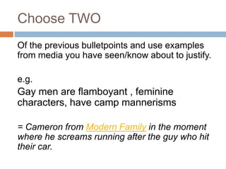Choose TWO
Of the previous bulletpoints and use examples
from media you have seen/know about to justify.
e.g.
Gay men are flamboyant , feminine
characters, have camp mannerisms
= Cameron from Modern Family in the moment
where he screams running after the guy who hit
their car.
 