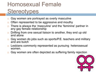 Homosexual Female
Stereotypes
 Gay women are portrayed as overly masculine
 Often represented to be aggressive and mouthy
 There is always the ‘masculine’ and the ‘feminine’ partner in
any gay female relationship
 Drifting from one sexual liaison to another, they end up old
and alone
 Gay women do jobs such as sports/P.E. teachers and military
and are butch
 Lesbians commonly represented as pursuing heterosexual
women.
 Gay women are often depicted as suffering family rejection
 