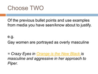 Choose TWO
Of the previous bullet points and use examples
from media you have seen/know about to justify.
e.g.
Gay women are portrayed as overly masculine
= Crazy Eyes in Orange is the New Black is
masculine and aggressive in her approach to
Piper.
 