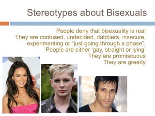 Stereotypes about Bisexuals
People deny that bisexuality is real
They are confused, undecided, dabblers, insecure,
experimenting or “just going through a phase”.
People are either ‘gay, straight or lying’
They are promiscuous
They are greedy
 