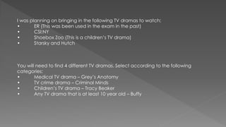 I was planning on bringing in the following TV dramas to watch:
• ER (This was been used in the exam in the past)
• CSI:NY
• Shoebox Zoo (This is a children’s TV drama)
• Starsky and Hutch
You will need to find 4 different TV dramas. Select according to the following
categories:
• Medical TV drama – Grey’s Anatomy
• TV crime drama – Criminal Minds
• Children’s TV drama – Tracy Beaker
• Any TV drama that is at least 10 year old – Buffy
 