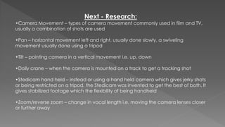 Next - Research:
•Camera Movement – types of camera movement commonly used in film and TV,
usually a combination of shots are used
•Pan – horizontal movement left and right, usually done slowly, a swiveling
movement usually done using a tripod
•Tilt – pointing camera in a vertical movement i.e. up, down
•Dolly crane – when the camera is mounted on a track to get a tracking shot
•Stedicam hand held – instead or using a hand held camera which gives jerky shots
or being restricted on a tripod, the Stedicam was invented to get the best of both. It
gives stabilized footage which the flexibility of being handheld
•Zoom/reverse zoom – change in vocal length i.e. moving the camera lenses closer
or further away
 