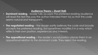 Audience Theory – Stuart Hall:
• Dominant reading - reader fully accepts the preferred reading (audience
will read the text the way the author intended them to) so that the code
seems natural and transparent.
• The negotiated reading – the reader partly believes the code and broadly
accepts the preferred reading, but sometimes modifies it in a way which
reflects their own position, experiences and interests.
• The oppositional reading – the reader’s social position places them in an
oppositional relation to the dominant code. They reject the reading.
 