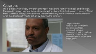 Close up:
This is a shot which usually only shows the face, this is done to show intimacy and emotion.
The emotion is used to show the audience how the character is feeling and in terms of Stuart
Hall’s audience theory it can show the preferred reading as the audience will understand
what the director is trying to get at by showing the emotion.
Greys Anatomy:
Here we can see that this
doctor doesn’t look
impressed, he has a
disapproving look on his face
– with the audience this
enables them to understand
the situation
 