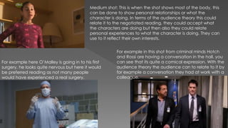 Medium shot: This is when the shot shows most of the body, this
can be done to show personal relationships or what the
character is doing. In terms of the audience theory this could
relate it to the negotiated reading, they could accept what
the characters are doing but then also they could relate
personal experiences to what the character is doing. They can
use to it reflect their own interests.
For example in this shot from criminal minds Hotch
and Rossi are having a conversation in the hall, you
can see that its quite a comical expression. With the
audience theory the audience can to relate to it by
for example a conversation they had at work with a
colleague.
For example here O’Malley is going in to his first
surgery, he looks quite nervous but here it would
be preferred reading as not many people
would have experienced a real surgery.
 