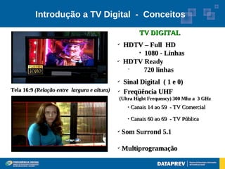 Introdução a TV Digital - Conceitos

                                                         TV DIGITAL
                                             ✔
                                                 HDTV – Full HD
                                                    
                                                      1080 - Linhas
                                             ✔
                                                 HDTV Ready
                                                  •
                                                      720 linhas
                                             ✔
                                                 Sinal Digital ( 1 e 0)
Tela 16:9 (Relação entre largura e altura)   ✔
                                                 Freqüência UHF
                                             (Ultra Hight Frequency) 300 Mhz a 3 GHz
                                                     Canais 14 ao 59 - TV Comercial
                                                     Canais 60 ao 69 - TV Pública

                                             ✔
                                                 Som Surrond 5.1

                                             ✔
                                                 Multiprogramação
 