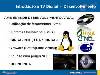 Introdução a TV Digital - Desenvolvimento

AMBIENTE DE DESENVOLVIMENTO ATUAL
  ✔
      Utilização de ferramentas livres ;

  ✔
      Sistema Operacional Linux ;

  ✔
      GINGA - NCL , LUA e GINGA-J ;

  ✔
      Vmware (Set-top-box virtual);

  ✔
      Eclipse com plugin NCL ;

  ✔
      OPENGINGA
 