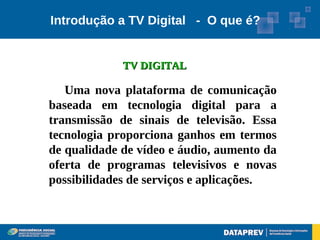 Introdução a TV Digital - O que é?


             TV DIGITAL

   Uma nova plataforma de comunicação
baseada em tecnologia digital para a
transmissão de sinais de televisão. Essa
tecnologia proporciona ganhos em termos
de qualidade de vídeo e áudio, aumento da
oferta de programas televisivos e novas
possibilidades de serviços e aplicações.
 