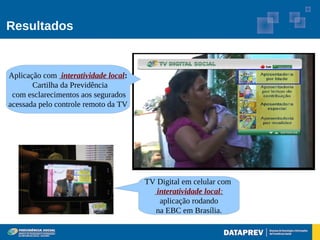 Resultados


Aplicação com interatividade local:
       Cartilha da Previdência
 com esclarecimentos aos segurados
acessada pelo controle remoto da TV




                                      TV Digital em celular com
                                         interatividade local:
                                          aplicação rodando
                                        na EBC em Brasília.
 