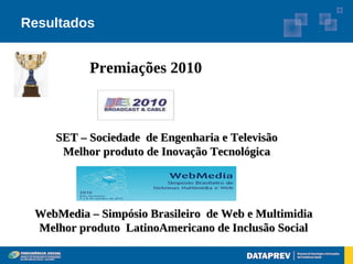 Resultados


          Premiações 2010



    SET – Sociedade de Engenharia e Televisão
     Melhor produto de Inovação Tecnológica




 WebMedia – Simpósio Brasileiro de Web e Multimidia
 Melhor produto LatinoAmericano de Inclusão Social
 