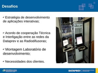 Desafios

✔Estratégia de desenvolvimento
de aplicações interativas;


✔Acordo de cooperação Técnica
e Interligação entre as redes da
Dataprev e as Radiodifusoras;

✔Montagem Laboratório de
desenvolvimento;

✔   Necessidades dos clientes.
 