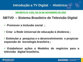 Introdução a TV Digital - Histórico

          DECRETO Nº 4.901, DE 26 DE NOVEMBRO DE 2003

SBTVD – Sistema Brasileiro de Televisão Digital

✔   Promover a Inclusão social ;

✔   Criar a Rede Universal de educação à distância ;

✔Estimular a pesquisa e o desenvolvimento e propiciar
expansão de tecnologia brasileira ;

✔  Estabelecer ações e Modelos de negócios para a
televisão digital brasileira.
 
