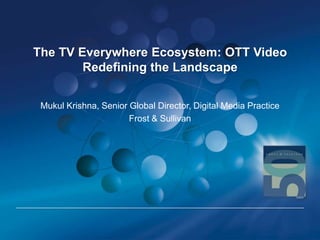 The TV Everywhere Ecosystem: OTT Video
Redefining the Landscape
Mukul Krishna, Senior Global Director, Digital Media Practice
Frost & Sullivan

 
