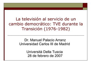 La televisión al servicio de un cambio democrático: TVE durante la Transición (1976-1982) Dr. Manuel Palacio Arranz Universidad Carlos III de Madrid  Università Della Tuscia   28  de febrero de 2007 
