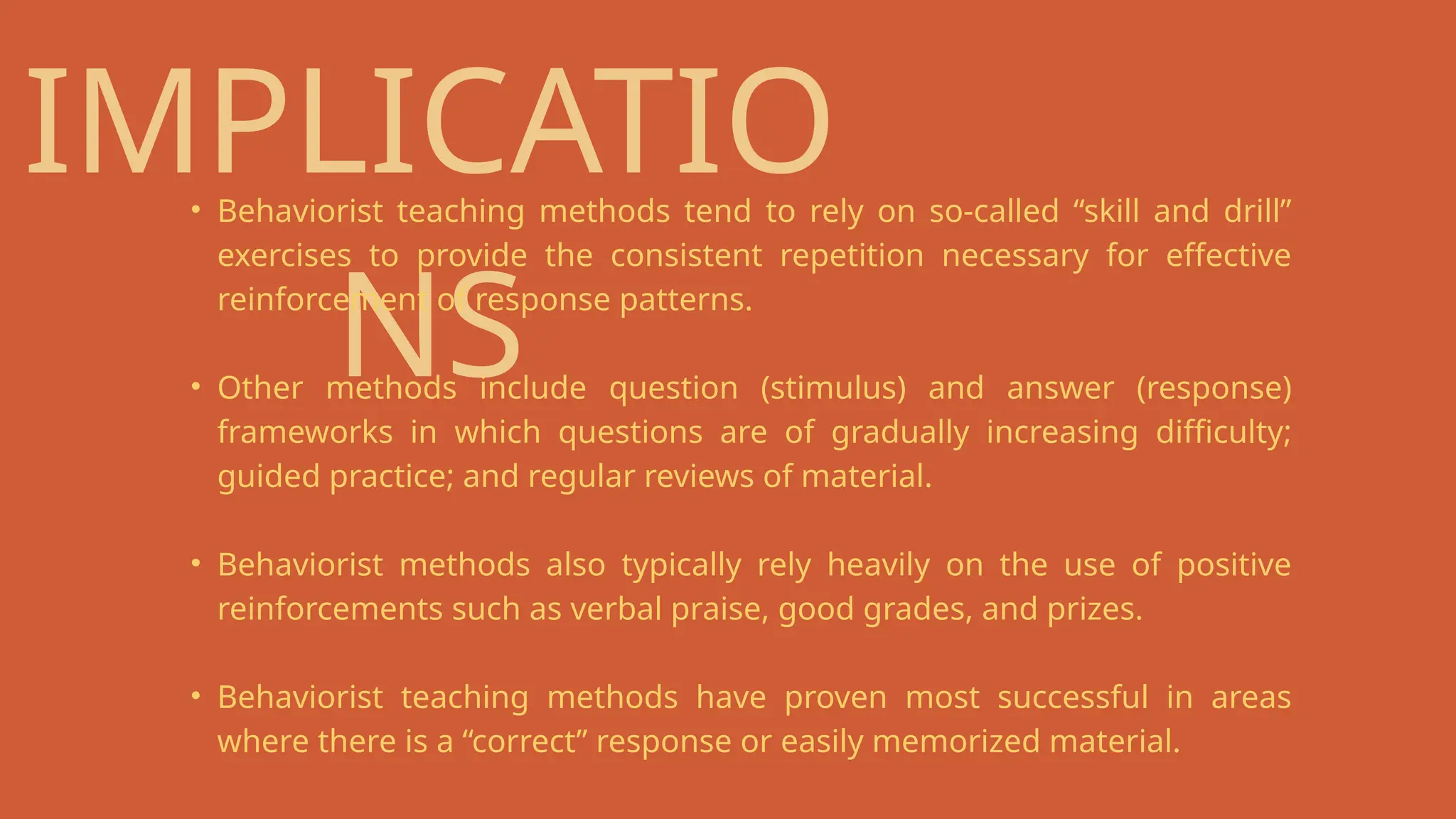 IMPLICATIO
NS
• Behaviorist teaching methods tend to rely on so-called “skill and drill”
exercises to provide the consistent repetition necessary for effective
reinforcement of response patterns.
• Other methods include question (stimulus) and answer (response)
frameworks in which questions are of gradually increasing difficulty;
guided practice; and regular reviews of material.
• Behaviorist methods also typically rely heavily on the use of positive
reinforcements such as verbal praise, good grades, and prizes.
• Behaviorist teaching methods have proven most successful in areas
where there is a “correct” response or easily memorized material.
 