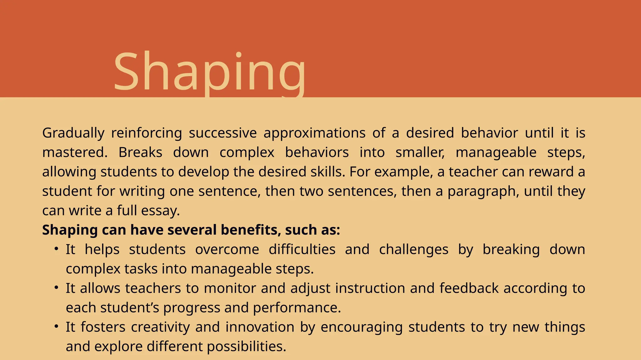 Shaping
Gradually reinforcing successive approximations of a desired behavior until it is
mastered. Breaks down complex behaviors into smaller, manageable steps,
allowing students to develop the desired skills. For example, a teacher can reward a
student for writing one sentence, then two sentences, then a paragraph, until they
can write a full essay.
Shaping can have several benefits, such as:
• It helps students overcome difficulties and challenges by breaking down
complex tasks into manageable steps.
• It allows teachers to monitor and adjust instruction and feedback according to
each student’s progress and performance.
• It fosters creativity and innovation by encouraging students to try new things
and explore different possibilities.
 